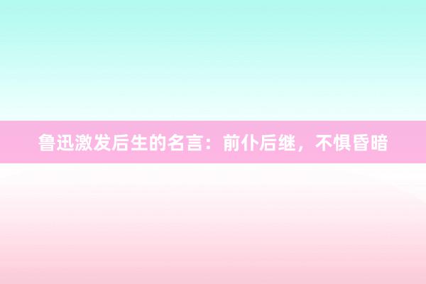 鲁迅激发后生的名言:前仆后继,不惧昏暗